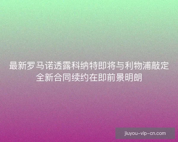 最新罗马诺透露科纳特即将与利物浦敲定全新合同续约在即前景明朗