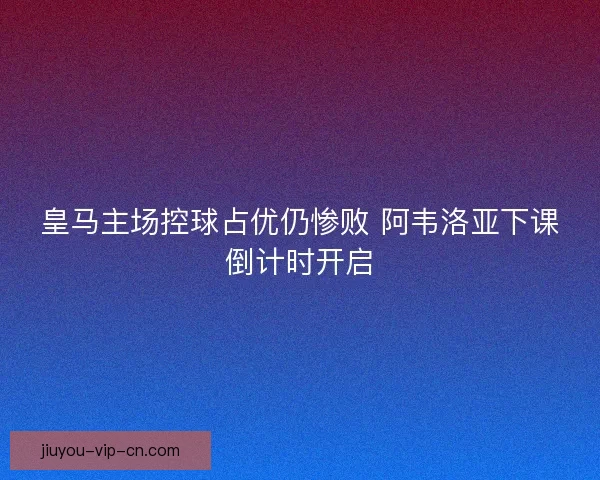 皇马主场控球占优仍惨败 阿韦洛亚下课倒计时开启